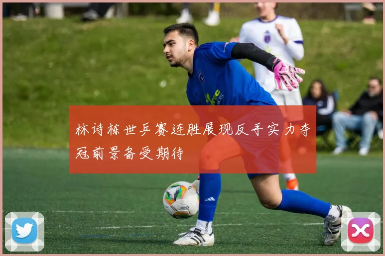 林诗栋世乒赛连胜展现反手实力夺冠前景备受期待