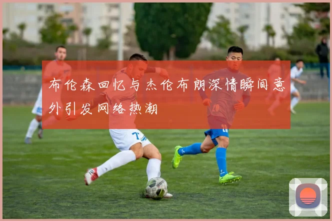 布伦森回忆与杰伦布朗深情瞬间意外引发网络热潮